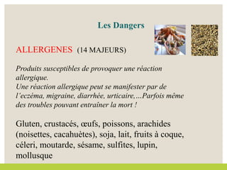 ALLERGENES (14 MAJEURS)
Produits susceptibles de provoquer une réaction
allergique.
Une réaction allergique peut se manifester par de
l’eczéma, migraine, diarrhée, urticaire,…Parfois même
des troubles pouvant entraîner la mort !
Gluten, crustacés, œufs, poissons, arachides
(noisettes, cacahuètes), soja, lait, fruits à coque,
céleri, moutarde, sésame, sulfites, lupin,
mollusque
Les Dangers
 