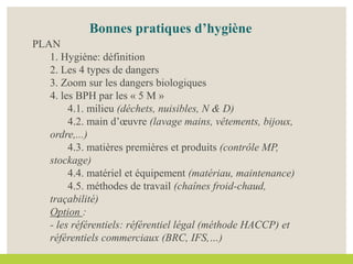 Bonnes pratiques d’hygiène
PLAN
1. Hygiène: définition
2. Les 4 types de dangers
3. Zoom sur les dangers biologiques
4. les BPH par les « 5 M »
4.1. milieu (déchets, nuisibles, N & D)
4.2. main d’œuvre (lavage mains, vêtements, bijoux,
ordre,...)
4.3. matières premières et produits (contrôle MP,
stockage)
4.4. matériel et équipement (matériau, maintenance)
4.5. méthodes de travail (chaînes froid-chaud,
traçabilité)
Option :
- les référentiels: référentiel légal (méthode HACCP) et
référentiels commerciaux (BRC, IFS,…)
 