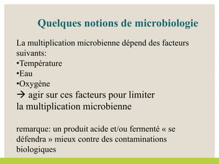 Quelques notions de microbiologie
La multiplication microbienne dépend des facteurs
suivants:
•Température
•Eau
•Oxygène
 agir sur ces facteurs pour limiter
la multiplication microbienne
remarque: un produit acide et/ou fermenté « se
défendra » mieux contre des contaminations
biologiques
 