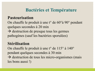 Bactéries et Température
Pasteurisation
On chauffe le produit à une t° de 60°à 90° pendant
quelques secondes à 20 min
 destruction de presque tous les germes
pathogènes (sauf les bactéries sporulées)
Stérilisation
On chauffe le produit à une t° de 115° à 140°
pendant quelques secondes à 30 min
 destruction de tous les micro-organismes (mais
les bons aussi !)
 