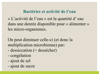 Bactéries et activité de l’eau
« L’activité de l’eau » est la quantité d’ eau
dans une denrée disponible pour « alimenter »
les micro-organismes.
On peut diminuer celle-ci (et donc la
multiplication microbienne) par:
- dessiccation (= dessécher)
- congélation
- ajout de sel
- ajout de sucre
 