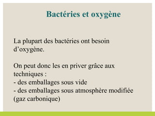 Bactéries et oxygène
La plupart des bactéries ont besoin
d’oxygène.
On peut donc les en priver grâce aux
techniques :
- des emballages sous vide
- des emballages sous atmosphère modifiée
(gaz carbonique)
 
