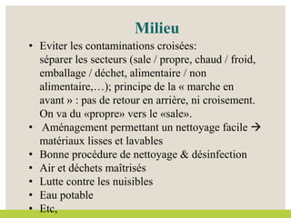 • Eviter les contaminations croisées:
séparer les secteurs (sale / propre, chaud / froid,
emballage / déchet, alimentaire / non
alimentaire,…); principe de la « marche en
avant » : pas de retour en arrière, ni croisement.
On va du «propre» vers le «sale».
• Aménagement permettant un nettoyage facile 
matériaux lisses et lavables
• Bonne procédure de nettoyage & désinfection
• Air et déchets maîtrisés
• Lutte contre les nuisibles
• Eau potable
• Etc,
Milieu
 