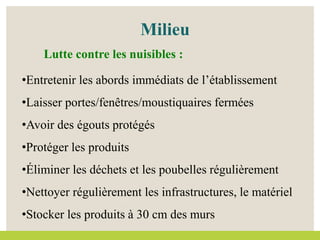 •Entretenir les abords immédiats de l’établissement
•Laisser portes/fenêtres/moustiquaires fermées
•Avoir des égouts protégés
•Protéger les produits
•Éliminer les déchets et les poubelles régulièrement
•Nettoyer régulièrement les infrastructures, le matériel
•Stocker les produits à 30 cm des murs
Lutte contre les nuisibles :
Milieu
 