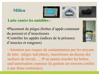 •Placement de pièges (boîtes d’appât contenant
du poison) et d’insectiseurs
•Contrôler les appâts (indices de la présence
d’insectes et rongeurs)
Milieu
Lutte contre les nuisibles :
! Attention aux risques de contamination par les moyens
de lutte : pièges mal placés, insectiseurs au-dessus des
surfaces de travail, … ne jamais toucher les boîtes,
sauf autorisation expresse (la gestion est souvent confiée
à une firme extérieure).
 