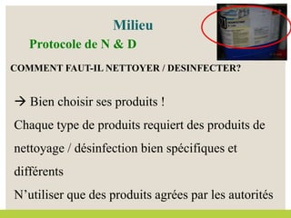 COMMENT FAUT-IL NETTOYER / DESINFECTER?
 Bien choisir ses produits !
Chaque type de produits requiert des produits de
nettoyage / désinfection bien spécifiques et
différents
N’utiliser que des produits agrées par les autorités
Milieu
Protocole de N & D
 