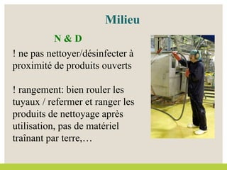 ! ne pas nettoyer/désinfecter à
proximité de produits ouverts
! rangement: bien rouler les
tuyaux / refermer et ranger les
produits de nettoyage après
utilisation, pas de matériel
traînant par terre,…
Milieu
N & D
 