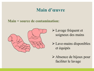 Main d’œuvre
Main = source de contamination:
 Lavage fréquent et
soigneux des mains
 Lave-mains disponibles
et équipés
 Absence de bijoux pour
faciliter le lavage
 