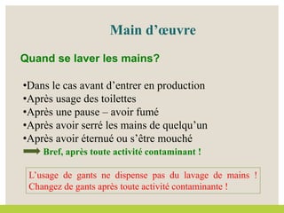 •Dans le cas avant d’entrer en production
•Après usage des toilettes
•Après une pause – avoir fumé
•Après avoir serré les mains de quelqu’un
•Après avoir éternué ou s’être mouché
Bref, après toute activité contaminant !
Main d’œuvre
Quand se laver les mains?
L’usage de gants ne dispense pas du lavage de mains !
Changez de gants après toute activité contaminante !
 