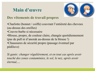 Main d’œuvre
Des vêtements de travail propres
•Charlotte (bonnet / coiffe) couvrant l’entièreté des cheveux
(au-dessus des oreilles)
•Couvre-barbe si nécessaire
•Blouse, propre, de couleur claire, changée quotidiennement
(pas de pull ni d’anorak au-dessus de la blouse !)
•Chaussures de sécurité propre (passage éventuel par
pédiluve)
Si gants: changer régulièrement, et en tout cas après avoir
touché des zones contaminées, le sol, le nez, après avoir
éternué,…
 