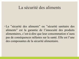 La sécurité des aliments
◦ La ‟sécurité des alimentsˮ ou ‟sécurité sanitaire des
alimentsˮ est la garantie de l’innocuité des produits
alimentaires, c’est-à-dire que leur consommation n’aura
pas de conséquences néfastes sur la santé. Elle est l’une
des composantes de la sécurité alimentaire.
 