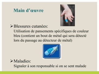 Main d’œuvre
Blessures cutanées:
Utilisation de pansements spécifiques de couleur
bleu (contient un bout de métal qui sera détecté
lors du passage au détecteur de métal)
Maladies:
Signaler à son responsable si on se sent malade
 