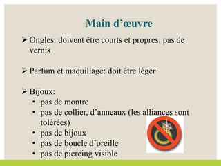 Main d’œuvre
 Ongles: doivent être courts et propres; pas de
vernis
 Parfum et maquillage: doit être léger
 Bijoux:
• pas de montre
• pas de collier, d’anneaux (les alliances sont
tolérées)
• pas de bijoux
• pas de boucle d’oreille
• pas de piercing visible
 