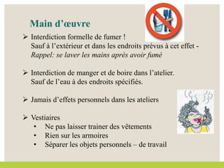 Main d’œuvre
 Interdiction formelle de fumer !
Sauf à l’extérieur et dans les endroits prévus à cet effet -
Rappel: se laver les mains après avoir fumé
 Interdiction de manger et de boire dans l’atelier.
Sauf de l’eau à des endroits spécifiés.
 Jamais d’effets personnels dans les ateliers
 Vestiaires
• Ne pas laisser trainer des vêtements
• Rien sur les armoires
• Séparer les objets personnels – de travail
 