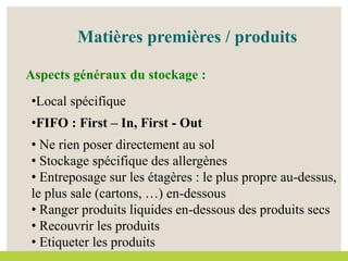 •Local spécifique
•FIFO : First – In, First - Out
• Ne rien poser directement au sol
• Stockage spécifique des allergènes
• Entreposage sur les étagères : le plus propre au-dessus,
le plus sale (cartons, …) en-dessous
• Ranger produits liquides en-dessous des produits secs
• Recouvrir les produits
• Etiqueter les produits
Aspects généraux du stockage :
Matières premières / produits
 