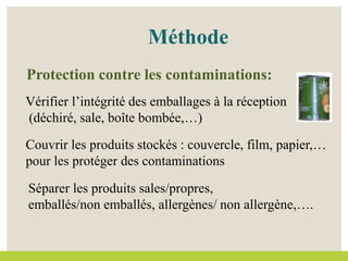 Couvrir les produits stockés : couvercle, film, papier,…
pour les protéger des contaminations
Vérifier l’intégrité des emballages à la réception
(déchiré, sale, boîte bombée,…)
Méthode
Protection contre les contaminations:
Séparer les produits sales/propres,
emballés/non emballés, allergènes/ non allergène,….
 