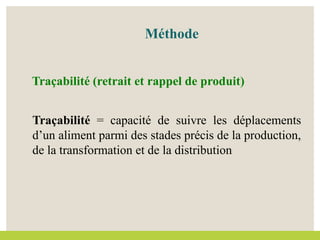Méthode
Traçabilité (retrait et rappel de produit)
Traçabilité = capacité de suivre les déplacements
d’un aliment parmi des stades précis de la production,
de la transformation et de la distribution
 