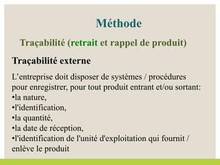 Méthode
Traçabilité externe
L’entreprise doit disposer de systèmes / procédures
pour enregistrer, pour tout produit entrant et/ou sortant:
•la nature,
•l'identification,
•la quantité,
•la date de réception,
•l'identification de l'unité d'exploitation qui fournit /
enlève le produit
Traçabilité (retrait et rappel de produit)
 