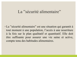 La ‟sécurité alimentaireˮ
◦ La ‟sécurité alimentaireˮ est une situation qui garantit à
tout moment à une population, l’accès à une nourriture
à la fois sur le plan qualitatif et quantitatif. Elle doit
être suffisante pour assurer une vie saine et active,
compte tenu des habitudes alimentaires.
 