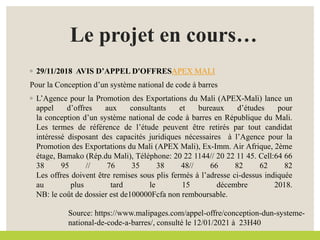 Le projet en cours…
◦ 29/11/2018 AVIS D’APPEL D'OFFRESAPEX MALI
Pour la Conception d’un système national de code à barres
◦ L’Agence pour la Promotion des Exportations du Mali (APEX-Mali) lance un
appel d’offres aux consultants et bureaux d’études pour
la conception d’un système national de code à barres en République du Mali.
Les termes de référence de l’étude peuvent être retirés par tout candidat
intéressé disposant des capacités juridiques nécessaires à l’Agence pour la
Promotion des Exportations du Mali (APEX Mali), Ex-Imm. Air Afrique, 2ème
étage, Bamako (Rép.du Mali), Téléphone: 20 22 1144// 20 22 11 45. Cell:64 66
38 95 // 76 35 38 48// 66 82 62 82
Les offres doivent être remises sous plis fermés à l’adresse ci-dessus indiquée
au plus tard le 15 décembre 2018.
NB: le coût de dossier est de100000Fcfa non remboursable.
Source: https://www.malipages.com/appel-offre/conception-dun-systeme-
national-de-code-a-barres/, consulté le 12/01/2021 à 23H40
 