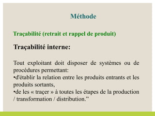 Méthode
Traçabilité interne:
Tout exploitant doit disposer de systèmes ou de
procédures permettant:
•d'établir la relation entre les produits entrants et les
produits sortants,
•de les « traçer » à toutes les étapes de la production
/ transformation / distribution.”
Traçabilité (retrait et rappel de produit)
 