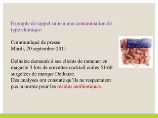 Exemple de rappel suite à une contamination de
type chimique:
Communiqué de presse
Mardi, 20 septembre 2011
Delhaize demande à ses clients de ramener en
magasin 3 lots de crevettes cocktail cuites 51/60
surgelées de marque Delhaize.
Des analyses ont constaté qu’ils ne respectaient
pas la norme pour les résidus antibiotiques.
 
