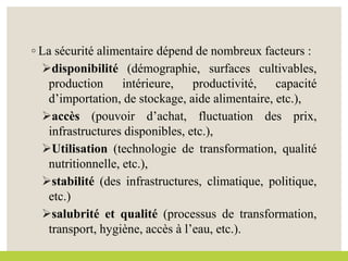 ◦ La sécurité alimentaire dépend de nombreux facteurs :
disponibilité (démographie, surfaces cultivables,
production intérieure, productivité, capacité
d’importation, de stockage, aide alimentaire, etc.),
accès (pouvoir d’achat, fluctuation des prix,
infrastructures disponibles, etc.),
Utilisation (technologie de transformation, qualité
nutritionnelle, etc.),
stabilité (des infrastructures, climatique, politique,
etc.)
salubrité et qualité (processus de transformation,
transport, hygiène, accès à l’eau, etc.).
 