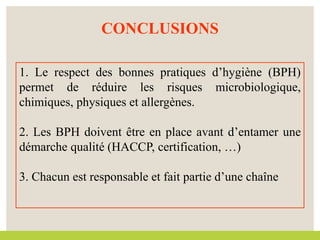 CONCLUSIONS
1. Le respect des bonnes pratiques d’hygiène (BPH)
permet de réduire les risques microbiologique,
chimiques, physiques et allergènes.
2. Les BPH doivent être en place avant d’entamer une
démarche qualité (HACCP, certification, …)
3. Chacun est responsable et fait partie d’une chaîne
 
