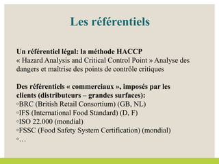Les référentiels
Un référentiel légal: la méthode HACCP
« Hazard Analysis and Critical Control Point » Analyse des
dangers et maîtrise des points de contrôle critiques
Des référentiels « commerciaux », imposés par les
clients (distributeurs – grandes surfaces):
◦BRC (British Retail Consortium) (GB, NL)
◦IFS (International Food Standard) (D, F)
◦ISO 22.000 (mondial)
◦FSSC (Food Safety System Certification) (mondial)
◦…
 