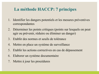 La méthode HACCP: 7 principes
1. Identifier les dangers potentiels et les mesures préventives
correspondantes
2. Déterminer les points critiques (points sur lesquels on peut
agir ou prévenir, réduire ou éliminer un danger)
3. Etablir des normes et seuils de tolérance
4. Mettre en place un système de surveillance
5. Etablir les actions correctives en cas de dépassement
6. Elaborer un système documentaire
7. Mettre à jour les procédures
 