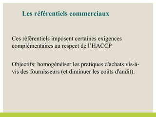 Les référentiels commerciaux
Ces référentiels imposent certaines exigences
complémentaires au respect de l’HACCP
Objectifs: homogénéiser les pratiques d'achats vis-à-
vis des fournisseurs (et diminuer les coûts d'audit).
 