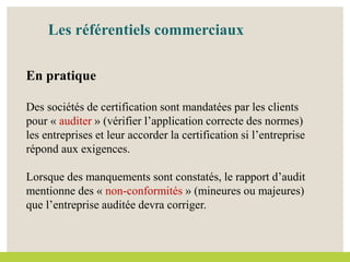 Les référentiels commerciaux
En pratique
Des sociétés de certification sont mandatées par les clients
pour « auditer » (vérifier l’application correcte des normes)
les entreprises et leur accorder la certification si l’entreprise
répond aux exigences.
Lorsque des manquements sont constatés, le rapport d’audit
mentionne des « non-conformités » (mineures ou majeures)
que l’entreprise auditée devra corriger.
 