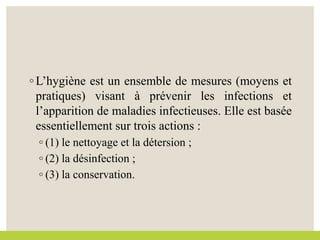 ◦ L’hygiène est un ensemble de mesures (moyens et
pratiques) visant à prévenir les infections et
l’apparition de maladies infectieuses. Elle est basée
essentiellement sur trois actions :
◦ (1) le nettoyage et la détersion ;
◦ (2) la désinfection ;
◦ (3) la conservation.
 