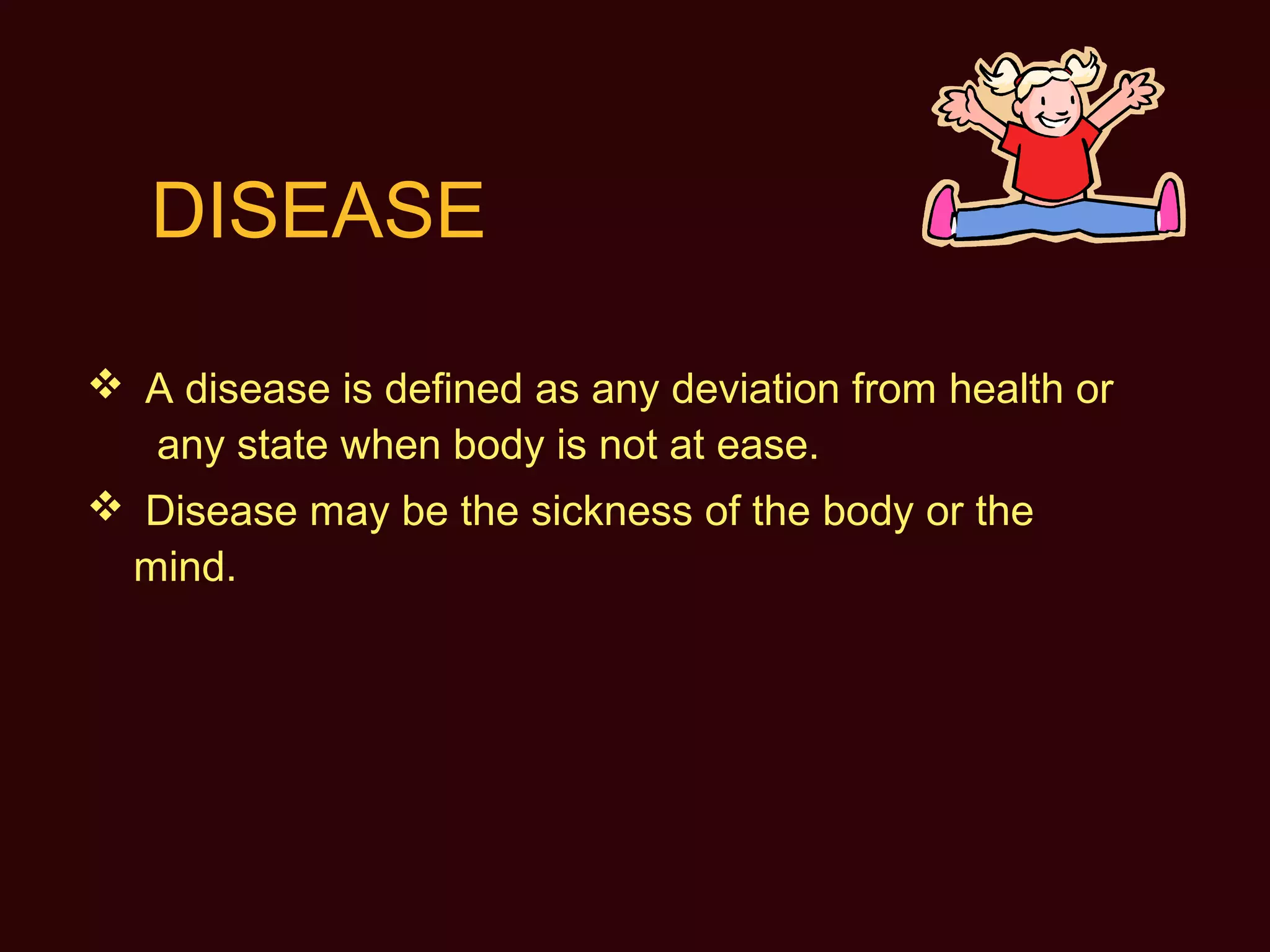 DISEASE
 A disease is defined as any deviation from health or
any state when body is not at ease.
 Disease may be the sickness of the body or the
mind.
 
