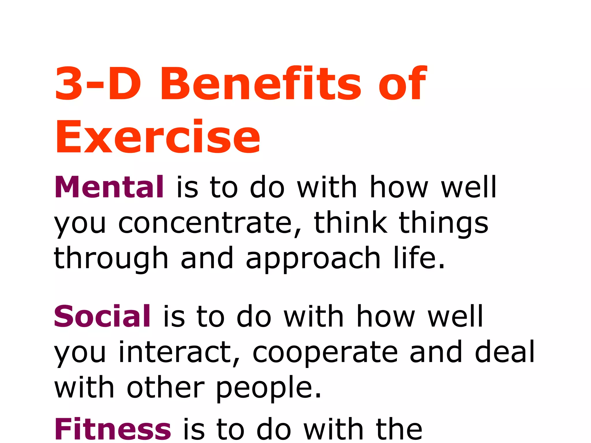3-D Benefits of
Exercise
Mental is to do with how well
you concentrate, think things
through and approach life.
Social is to do with how well
you interact, cooperate and deal
with other people.
Fitness is to do with the
 