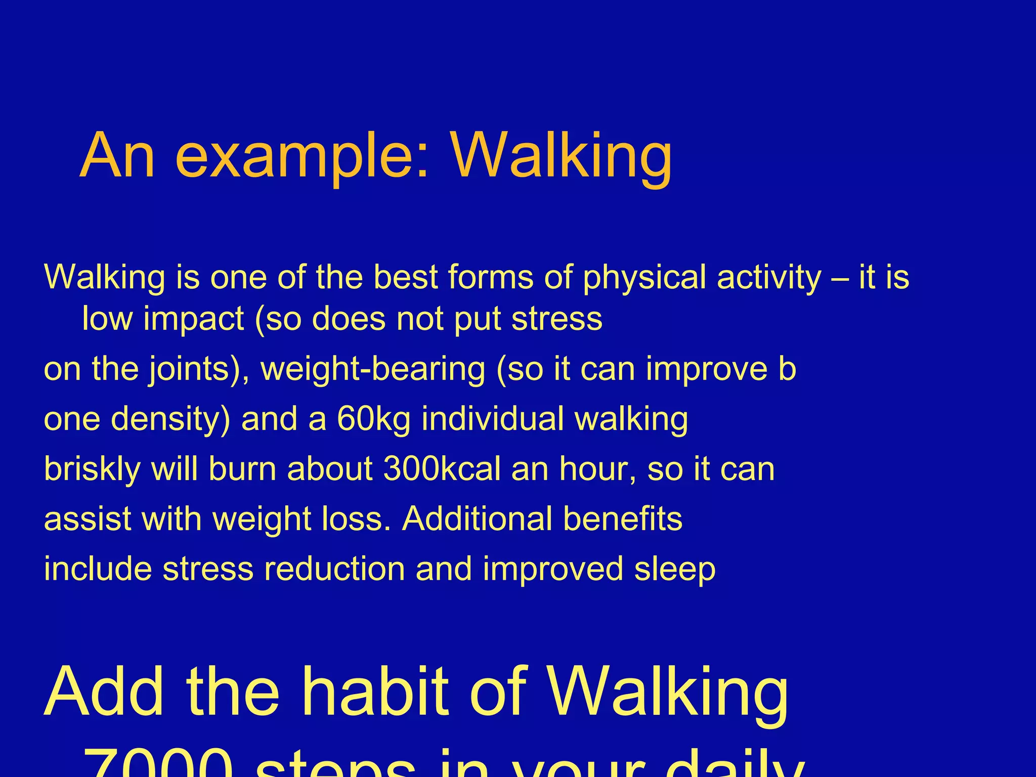An example: Walking
Walking is one of the best forms of physical activity – it is
low impact (so does not put stress
on the joints), weight-bearing (so it can improve b
one density) and a 60kg individual walking
briskly will burn about 300kcal an hour, so it can
assist with weight loss. Additional benefits
include stress reduction and improved sleep
Add the habit of Walking
 