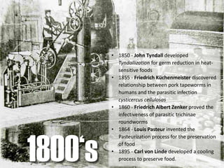 • 1850 - John Tyndall developed
Tyndallization for germ reduction in heat-
sensitive foods
• 1855 - Friedrich Küchenmeister discovered
relationship between pork tapeworms in
humans and the parasitic infection
cysticercus cellulosas
• 1860 - Friedrich Albert Zenker proved the
infectiveness of parasitic trichinae
roundworms
• 1864 - Louis Pasteur invented the
Pasteurization process for the preservation
of food
• 1895 - Carl von Linde developed a cooling
process to preserve food.1800‘s
 