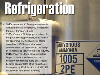 • 1860s: Alexander C. Twining experiments
with commercial refrigerants, refrigerated
train cars transported food
• 1920s: Clarence Birdseye got a patents for
his quick freezing processes, used for fish.
His apparatus of 2 hollow metal plates
cooled to −25° C by vaporization of
ammonia was the precursor to the design
of freezers used today in the food industry.
• 1930s: Powered, domestic refrigerators
began to replace ice boxes and the
necessity for fresh ice every day. Fridges
became popular (50% of US households
having one by 1938, in UK it took till 1968
until 50% of households had one)
Refrigeration
 