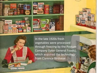 In the late 1920s fresh
vegetables were processed
through freezing by the Postum
Company (later General Foods),
which acquired the technology
from Clarence Birdseye
 