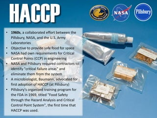 • 1960s, a collaborated effort between the
Pillsbury, NASA, and the U.S. Army
Laboratories
• Objective to provide safe food for space
• NASA had own requirements for Critical
Control Points (CCP) in engineering
• NASA and Pillsbury required contractors to
identify "critical failure areas" and
eliminate them from the system
• A microbiologist, Baumann, advocated for
first adoption of HACCP (at Pillsbury)
• Pillsbury's organized training program for
the FDA in 1969, titled "Food Safety
through the Hazard Analysis and Critical
Control Point System", the first time that
HACCP was used.
HACCP
 