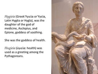 Hygieia (Greek Ὑγιεία or Ὑγεία,
Latin Hygēa or Hygīa), was the
daughter of the god of
medicine, Asclepius, and
Epione, goddess of soothing.
She was the goddess of health.
Hugieia (ύγιεία: health) was
used as a greeting among the
Pythagoreans.
 