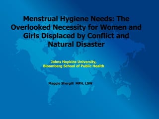 Menstrual Hygiene Needs: The Overlooked Necessity for Women and Girls Displaced by Conflict and Natural Disaster Maggie Shergill  MPH, LSW Johns Hopkins University, Bloomberg School of Public Health 