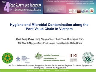 Hygiene and Microbial Contamination along the
Pork Value Chain in Vietnam
4th Food Safety and Zoonoses Symposium for Asia Pacific and 2nd Regional EcoHealth Symposium
Chiang Mai, Thailand, 3-5 August 2015
Sinh Dang-Xuan, Hung Nguyen-Viet, Phuc Pham-Duc, Ngan Tran-
Thi, Thanh Nguyen-Tien, Fred Unger, Kohei Makita, Delia Grace
 