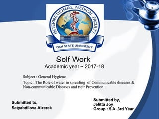 Self Work
Academic year ~ 2017-18
Subject : General HygieneSubject : General Hygiene
Topic : The Role of water in spreading of Communicable diseases &Topic : The Role of water in spreading of Communicable diseases &
Non-communicable Diseases and their Prevention.Non-communicable Diseases and their Prevention.
Submitted by,Submitted by,
Jelitta JoyJelitta Joy
Group : 5.A ,3rd YearGroup : 5.A ,3rd Year
Submitted to,Submitted to,
Satyabdilova AizerekSatyabdilova Aizerek
 