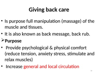 10
Giving back care
• Is purpose full manipulation (massage) of the
muscle and tissues.
• It is also known as back message, back rub.
Purpose
• Provide psychological & physical comfort
(reduce tension, anxiety stress, stimulate and
relax muscles)
• Increase general and local circulation
 