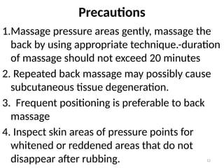 12
Precautions
1.Massage pressure areas gently, massage the
back by using appropriate technique.-duration
of massage should not exceed 20 minutes
2. Repeated back massage may possibly cause
subcutaneous tissue degeneration.
3. Frequent positioning is preferable to back
massage
4. Inspect skin areas of pressure points for
whitened or reddened areas that do not
disappear after rubbing.
 