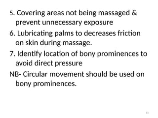 13
5. Covering areas not being massaged &
prevent unnecessary exposure
6. Lubricating palms to decreases friction
on skin during massage.
7. Identify location of bony prominences to
avoid direct pressure
NB- Circular movement should be used on
bony prominences.
 