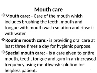 14
Mouth care
Mouth care: - Care of the mouth which
includes brushing the teeth, mouth and
tongue with mouth wash solution and rinse it
with water
Routine mouth care:- is providing oral care at
least three times a day for hygienic purpose.
Special mouth care: - Is a care given to entire
mouth, teeth, tongue and gum in an increased
frequency using mouthwash solution for
helpless patient.
 