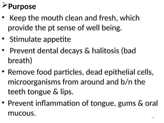 15
Purpose
• Keep the mouth clean and fresh, which
provide the pt sense of well being.
• Stimulate appetite
• Prevent dental decays & halitosis (bad
breath)
• Remove food particles, dead epithelial cells,
microorganisms from around and b/n the
teeth tongue & lips.
• Prevent inflammation of tongue, gums & oral
mucous.
 