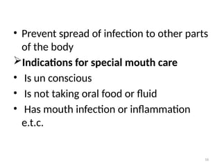 16
• Prevent spread of infection to other parts
of the body
Indications for special mouth care
• Is un conscious
• Is not taking oral food or fluid
• Has mouth infection or inflammation
e.t.c.
 